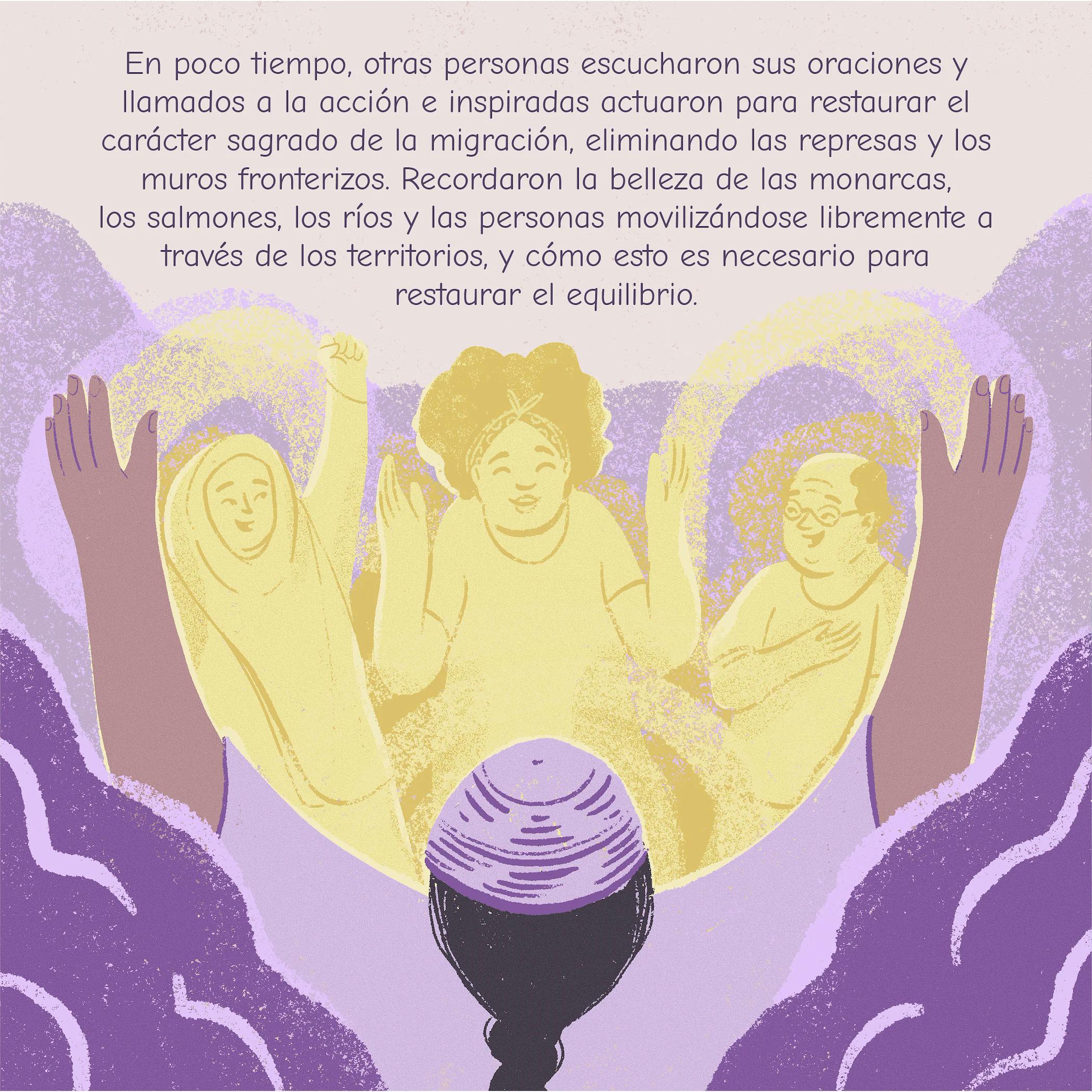 En poco tiempo, otras personas escucharon sus oraciones y Ilamados a la acción e inspiradas actuaron para restaurar el carácter sagrado de la migración, eliminando las represas y los muros fronterizos. Recordaron la belleza de las monarcas, los salmones, los ríos y las personas movilizándose libremente a través de los territorios, y cómo esto es necesario para restaurar el equilibrio.